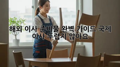 해외 이사 준비물 완벽 가이드: 국제 이사, 두렵지 않아요!